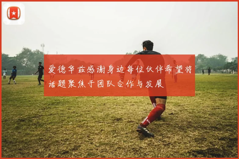 爱德华兹感谢身边每位伙伴希望将话题聚焦于团队合作与发展