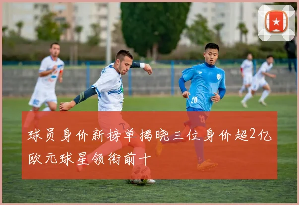 球员身价新榜单揭晓三位身价超2亿欧元球星领衔前十