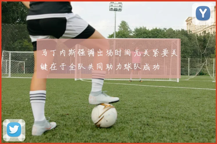马丁内斯强调出场时间无关紧要关键在于全队共同助力球队成功