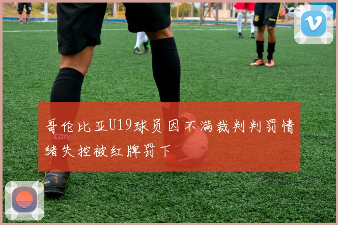 哥伦比亚U19球员因不满裁判判罚情绪失控被红牌罚下
