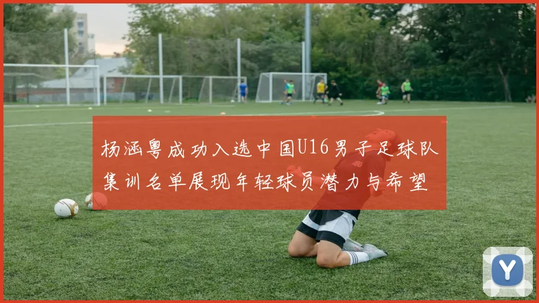 杨涵粤成功入选中国U16男子足球队集训名单展现年轻球员潜力与希望