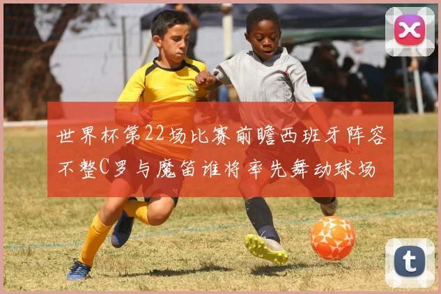 世界杯第22场比赛前瞻西班牙阵容不整C罗与魔笛谁将率先舞动球场