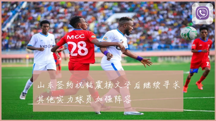 山东签约祝铭震杨文学后继续寻求其他实力球员加强阵容