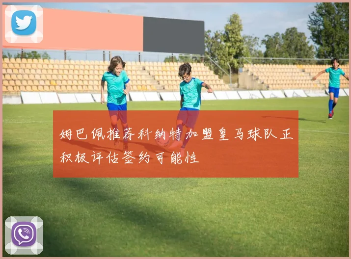 姆巴佩推荐科纳特加盟皇马球队正积极评估签约可能性