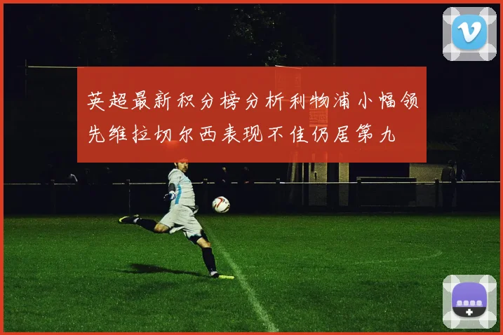 英超最新积分榜分析利物浦小幅领先维拉切尔西表现不佳仍居第九