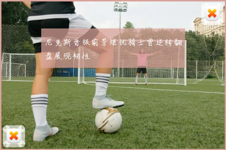 尼克斯晋级前景堪忧骑士曾逆转翻盘展现韧性