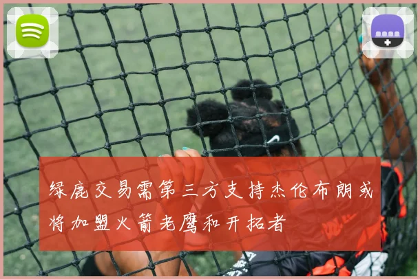 绿鹿交易需第三方支持杰伦布朗或将加盟火箭老鹰和开拓者