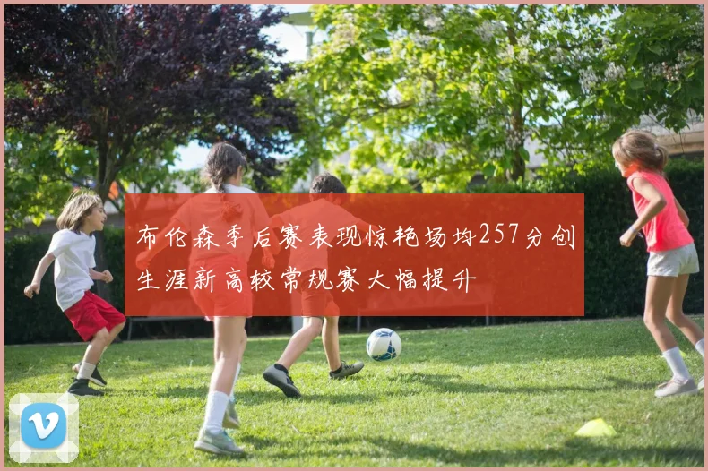 布伦森季后赛表现惊艳场均257分创生涯新高较常规赛大幅提升