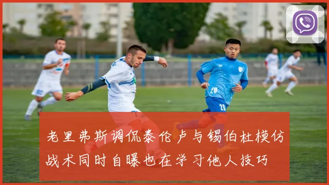 老里弗斯调侃泰伦卢与锡伯杜模仿战术同时自曝也在学习他人技巧