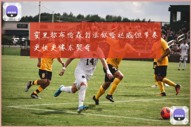 霍里称布伦森打法似哈达威但节奏更快更像东契奇
