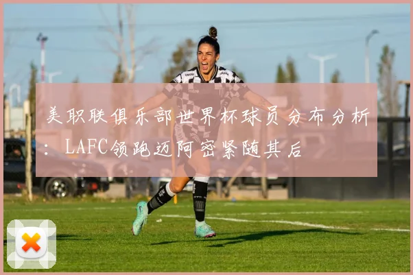 美职联俱乐部世界杯球员分布分析：LAFC领跑迈阿密紧随其后