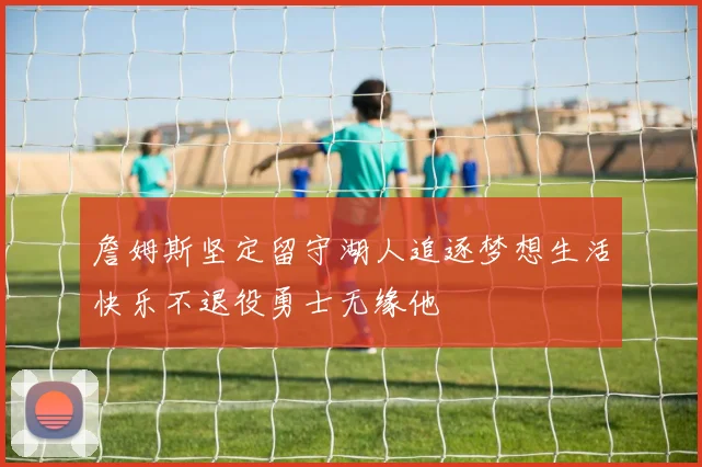 詹姆斯坚定留守湖人追逐梦想生活快乐不退役勇士无缘他