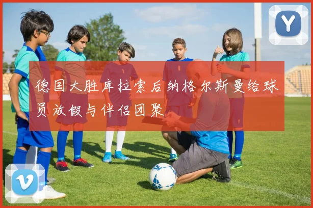 德国大胜库拉索后纳格尔斯曼给球员放假与伴侣团聚