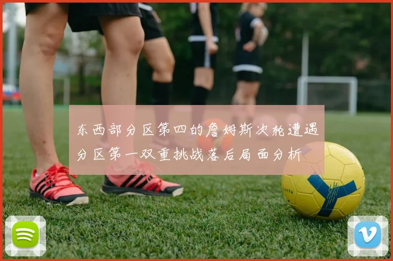 东西部分区第四的詹姆斯次轮遭遇分区第一双重挑战落后局面分析